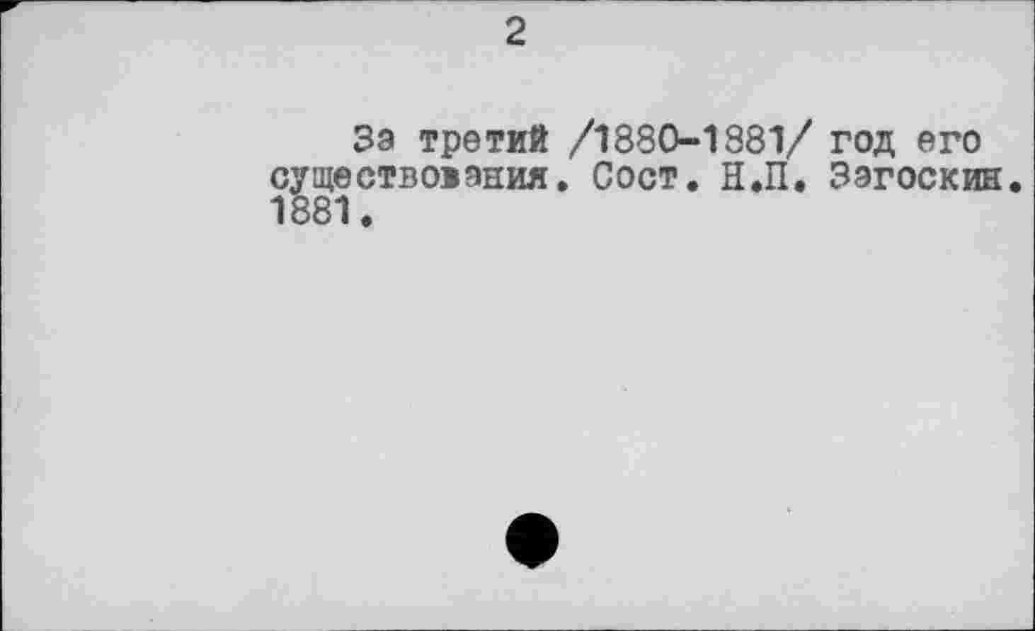 ﻿2
Зэ третий /1880-1881/ год его существоиэния. Сост. Н.П. Загоскин 1881.